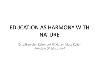 EDUCATION AS HARMONY WITH
NATURE
[Disajikan oleh Kelompok III, dalam Mata Kuliah
Principle Of Education]
 