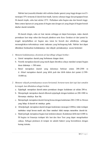14 | P a g e
Habitat laut (oseanik) ditandai oleh salinitas (kadar garam) yang tinggi dengan ion CI-
mencapai 55% terutama di daerah laut tropik, karena suhunya tinggi dan penguapan besar.
Di daerah tropik, suhu laut sekitar 25°C. Perbedaan suhu bagian atas dan bawah tinggi.
Batas antara lapisan air yang panas di bagian atas dengan air yang dingin di bagian bawah
disebut daerah termoklin.
Di daerah dingin, suhu air laut merata sehingga air dapat bercampur, maka daerah
permukaan laut tetap subur dan banyak plankton serta ikan. Gerakan air dari pantai ke
tengah menyebabkan air bagian atas turun ke bawah dan sebaliknya, sehingga
memungkinkan terbentuknya rantai makanan yang berlangsung balk. Habitat laut dapat
dibedakan berdasarkan kedalamannya dan wilayah permukaannya secara horizontal.
1. Menurut kedalamannya, ekosistem air laut dibagi sebagai berikut :
a. Litoral merupakan daerah yang berbatasan dengan darat.
b. Neretik merupakan daerah yang masih dapat ditembus cahaya matahari sampai bagian
dasar dalamnya ± 300 meter.
c. Batial merupakan daerah yang dalamnya berkisar antara 200-2500 m
d. Abisal merupakan daerah yang lebih jauh dan lebih dalam dari pantai (1.500-
10.000 m).
2. Menurut wilayah permukaannya secara horizontal, berturut-turut dari tepi laut semakin
ke tengah, laut dibedakan sebagai berikut.
a. Epipelagik merupakan daerah antara permukaan dengan kedalaman air sekitar 200 m.
b. Mesopelagik merupakan daerah dibawah epipelagik dengan kedalam an 200-1000 m.
Hewannya misalnya ikan hiu.
c. Batiopelagik merupakan daerah lereng benua dengan kedalaman 200-2.500 m. Hewan
yang hidup di daerah ini misalnya gurita.
d. Abisalpelagik merupakan daerah dengan kedalaman mencapai 4.000m; tidak terdapat
tumbuhan tetapi hewan masih ada. Sinar matahari tidak mampu menembus daerah ini.
e. Hadal pelagik merupakan bagian laut terdalam (dasar). Kedalaman lebih dari 6.000 m.
Di bagian ini biasanya terdapat lele laut dan ikan Taut yang dapat mengeluarkan
cahaya. Sebagai produsen di tempat ini adalah bakteri yang bersimbiosis dengan
karang tertentu.
 