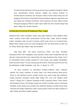 17 | P a g e
Terumbu karang didominasi oleh karang (koral) yang merupakan kelompok Cnidaria
yang mensekresikan kalsium karbonat. Rangka dari kalsium karbonat ini
bermacammacam bentuknya dan menyusun substrat tempat hidup karang lain dan
ganggang. Hewan-hewan yang hidup di karang memakan organisme mikroskopis dan
sisa organik lain. Berbagai invertebrata, mikro organisme, dan ikan, hidup di antara
karang dan ganggang. Herbivora seperti siput, landak laut, ikan, menjadi mangsa bagi
gurita, bintang laut, dan ikan karnivora.
Ekologidan Ekosistemdi Kepulauan Raja Ampat
Kepulauan Raja Ampat merupakan tempat yang sangat berpotensi untuk dijadikan objek
wisata, terutama wisata bahari (penyelaman). Perairan Raja Ampat menurut berbagai
sumber, merupakan salah satu dari 10 perairan terbaik untuk diving site di seluruh dunia.
Bahkan diakui sebagai nomor satu untuk kelengkapan flora dan fauna bawah air pada saat
ini. Sering disebut juga sebagai “surga para penyelam”.
Pada tahun 2002, The Nature Conservancy (TNC) dan Pusat Penelitian
Oseanografi (P2O) LIPI mengadakan suatu penelitian ilmiah untuk memperoleh data dan
informasi tentang ekosistem laut, daerah bakau dan hutan Kepulauan Raja Ampat. Survei
ini menunjukkan bahwa terdapat sejumlah 537 jenis karang, yang sungguh menakjubkan
karena mewakili sekitar 75% jenis karang yang ada di dunia. Ditemukan pula 828 jenis ikan
dan diperkirakan jumlah keseluruhan jenis ikan di daerah ini 1.074.
Di darat, penelitian ini menemukan berbagai tumbuhan hutan, tumbuhan
endemik dan jarang, tumbuhan di batuan kapur serta pantai peneluran ribuan penyu.
Selain itu ada beberapa kawasan terumbu karang yang masih sangat baik kondisinya
dengan persentasi penutupan karang hidup hingga 90% yaitu selat Dampier (Selat
antara P. Waigeo dan P. Balanta), Kepulauan Kofiau, Kepulauan Misool Timur Selatan
dan Kepulauan Wayag. Di beberapar tempat ada keunikan tersendiri seperti di Kampung
Saondarek, ketika pasang surut terendah, bisa disaksikan hamparan terumbu karang tanpa
menyelam dan dengan adaptasinya sendiri, karang tersebut masih bisa hidup walaupun di
udara terbuka dan terkena matahari langsung.
 