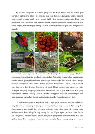 19 | P a g e
Sekali pun kebayakan wisatawan yang data ke Raja Ampat saat ini adalah para
penyelam, sebenarnya lokasi ini menarik juga bagi turis non-penyelam karena memiliki
pantai-pantai berpasir putih yang sangat indah dan gugusan pulau-pulau Karst nan
mempesona dan flora-fauna unik endemik seperti cendrawasih merah, cendrawasih Wilson,
maleo waigeo, beranekaragam burung kakatua, dan nuri, kuskus waigeo serta beragam jenis
anggrek.
Dilihat dari segi sosial ekonomi ada beberapa biota laut yang diketahui
mempunyai potensi tertentu dan dapat dimanfaatkan. Potensi ini berupa bahan makanan dan
sumber protein, jenis potensial untuk dibudidayakan atau objek indah untuk dilihat. Penyu
misalnya merupakan objek untuk dilihat mauapun dimanfaatkan. Biota lautnya adalah
ikan dan biota laut lainnya. Ikan-ikan ini dapat dibagi menjadi tiga kelompok, yaitu
kelompok ikan yang mempunyai arti untuk dikonsumsi(ikan target), kelompok ikan yang
memberikan indikasi tentang kondisi terumbu karang(ikan indikator) dan kelompok ikan
yang umumnya merupakan bagian dari ekosistem terumbu (ikan utama/major fish).
Kehidupan masyarakat Kepulauan Raja Ampat pada umumnya nelayan tradisional
yang berdiam di kampung-kampung kecil yang letaknya berjauhan dan berbeda pulau.
Masyarakatnya pun terdiri dari beberapa etnis dan suku-suku, yaitu suku Maya, suku
Ondoloren dari Biak, ada pula yang datang dari luar Papua seperti Maluku Utara, Seram
dan sebagainya. Namum mereka adalah masyarakat yang ramah menerima tamu dari luar,
apalagi kalau kita membawa oleh-oleh buat mereka berua pinang ataupun permen.
 