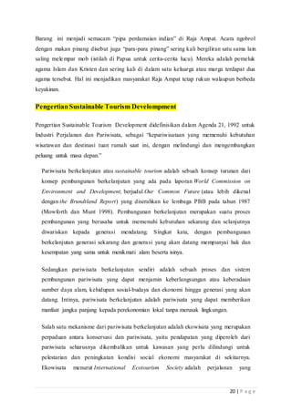 20 | P a g e
Barang ini menjadi semacam “pipa perdamaian indian” di Raja Ampat. Acara ngobrol
dengan makan pinang disebut juga “para-para pinang” sering kali bergiliran satu sama lain
saling melempar mob (istilah di Papua untuk cerita-cerita lucu). Mereka adalah pemeluk
agama Islam dan Kristen dan sering kali di dalam satu keluarga atau marga terdapat dua
agama tersebut. Hal ini menjadikan masyarakat Raja Ampat tetap rukun walaupun berbeda
keyakinan.
PengertianSustainable Tourism Develompment
Pengertian Sustainable Tourism Development didefinisikan dalam Agenda 21, 1992 untuk
Industri Perjalanan dan Pariwisata, sebagai “kepariwisataan yang memenuhi kebutuhan
wisatawan dan destinasi tuan rumah saat ini, dengan melindungi dan mengembangkan
peluang untuk masa depan.”
Pariwisata berkelanjutan atau sustainable tourism adalah sebuah konsep turunan dari
konsep pembangunan berkelanjutan yang ada pada laporan World Commission on
Environment and Development, berjudul Our Common Future (atau lebih dikenal
dengan the Brundtland Report) yang diserahkan ke lembaga PBB pada tahun 1987
(Mowforth dan Munt 1998). Pembangunan berkelanjutan merupakan suatu proses
pembangunan yang berusaha untuk memenuhi kebutuhan sekarang dan selanjutnya
diwariskan kepada generasi mendatang. Singkat kata, dengan pembangunan
berkelanjutan generasi sekarang dan generasi yang akan datang mempunyai hak dan
kesempatan yang sama untuk menikmati alam beserta isinya.
Sedangkan pariwisata berkelanjutan sendiri adalah sebuah proses dan sistem
pembangunan pariwisata yang dapat menjamin keberlangsungan atau keberadaan
sumber daya alam, kehidupan sosial-budaya dan ekonomi hingga generasi yang akan
datang. Intinya, pariwisata berkelanjutan adalah pariwisata yang dapat memberikan
manfaat jangka panjang kepada perekonomian lokal tanpa merusak lingkungan.
Salah satu mekanisme dari pariwisata berkelanjutan adalah ekowisata yang merupakan
perpaduan antara konservasi dan pariwisata, yaitu pendapatan yang diperoleh dari
pariwisata seharusnya dikembalikan untuk kawasan yang perlu dilindungi untuk
pelestarian dan peningkatan kondisi social ekonomi masyarakat di sekitarnya.
Ekowisata menurut International Ecotourism Society adalah perjalanan yang
 