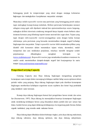 21 | P a g e
bertanggung jawab ke tempat-tempat yang alami dengan menjaga kelestarian
lingkungan dan meningkatkan kesejahteraan masyarakat setempat.
Munculnya istilah responsible tourism atau pariwisata yang bertanggung jawab seakan
ingin melengkapi konsep-konsep terdahulu. Definisi pariwisata berkelanjutan menurut
sebagian orang agak sulit dipahami maksud dan operasionalisasinya secara langsung,
sedangkan definisi ekowisata cenderung mengarah hanya kepada wisata berbasis alam
terutama kawasan yang dilindungi seperti taman nasional dan cagar alam. Tujuan yang
ingin dicapai oleh responsible tourism sesungguhnya sama dengan kedua konsep
sebelumnya yaitu pariwisata yang berusaha meminimalkan dampak negatif terhadap
lingkungan dan masyarakat. Tetapi responsible tourism lebih menekankan pilihan yang
diambil oleh konsumen dalam menentukan tujuan wisata, akomodasi, model
transportasi dan cara melakukan perjalanan, misalnya memilih mengatur sendiri
perjalanannya dibandingkan mengikuti kelompok tur
(www.visitbritain.com). Responsible tourism juga menekankan kesadaran wisatawan itu
sendiri untuk meminimalkan dampak-dampak negatif dari kunjungannya ke suatu
tempat (www.eveil-tourisme-responsable.org)
PengertianCarrying Capacity
Carrying Capacity atau Daya dukung lingkungan mengandung pengertian
kemampuan suatu tempat dalam menunjang kehidupan mahluk hidup secara optimum dalam
periode waktu yang panjang. Daya dukung lingkungan dapat pula diartikan kemampuan
lingkungan memberikan kehidupan organisme secara sejahtera dan lestari bagi penduduk
yang mendiami suatu kawasan.
Konsep daya dukung lingkungan berasal dari pengelolaan hewan ternak dan satwa
liar (Soemarwoto, 1997). Daya dukung itu menunjukkan besarnya kemampuan lingkungan
untuk mendukung kehidupan hewan yang dinyatakan dalam jumlah ekor per satuan luas
lahan. Jumlah hewan yang dapat didukung kehidupannya itu tergantung pada biomas (bahan
organik tumbuhan) yang tersedia untuk makanan hewan.
Daya dukung dapat dibedakan dalam beberapa tingkat, yaitu daya dukung maksimum,
daya dukung subsisten, daya dukung optimum, dan daya dukung suboptimum.
 