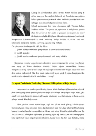 23 | P a g e
Konsep ini diperkenalkan oleh Thomas Robert Malthus yang di
dalam essaynya berjudul the Principle of Population menyatakan
bahwa pertumbuhan penduduk akan melebihi produksi makanan
sehingga akan terjadi kelaparan di mana-mana.
Sebuah pernyataan lain yang diutarakan oleh Thomas Robert
Malthus adalah: ”The power of population is indefinitely greater
than the power in the earth to produce subsistence for man”
(Kekuatan penduduk lebih besar dibandingkan kekuatan bumi untuk
memproduksi kebutuhan/nafkah untuk manusia). Setiap individu di dalam satu area
(ekosistem) yang sama memiliki carrying capacity yang berbeda.
Carrying capacity dipengaruhi oleh tiga faktor:
1. jumlah sumber (makanan) yang tersedia di dalam ekosistem tersebut
2. jumlah populasi
3. jumlah sumber (makanan) yang dikonsumsi oleh setiap individu
Karenanya, carrying capacity suatu ekosistem akan mempengaruhi semua yang berada
atau hidup di dalam ekosistem tersebut. Untuk tujuan memudahkan, batasan
mengenai carrying capacity atau daya dukung dapat diilustrasikan dengan daya muat atau
daya angkut pada mobil. Jika daya muat suatu mobil hanya untuk 6 orang, bagaimana jika
mobil tersebut dipenuhi oleh 10 atau bahkan 15 orang?
Dampak Pariwisata TerhadapEkonomidi Kepulauan Raja Ampat
Anyaman daun pandan pantai kering buatan Maria Fakdawer (56) mulai membentuk
pola bintang segi enam pada bagian dasar bayai atau tempat menyimpan sagu. Nanti, jika
sudah berwujud, bayai itu akan dijual kepada wisatawan yang berkunjung ke kampungnya
sebagai suvenir khas Raja Ampat.
Dulu, produk kreatif, seperti bayai, topi, snat (tikar), kotak pinang, kabulin (koper
tradisional), dan piring anyaman, hanya dipakai sehari-hari. Tapi, tiga tahun terakhir, barang-
barang itu malah bernilai ekonomi karena diburu turis asing. Untuk bayai dijual berkisar Rp
50.000-250.000, sedangkan topi durian gelombang dijual Rp 200.000 per buah. (Pengerjaan)
Satu topi butuh waktu empat hari membuatnya. Kalau bayai dua hari saja. Sebulan, mama
 