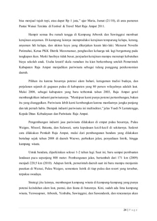 24 | P a g e
bisa menjual tujuh topi, atau dapat Rp 1 juta,” ujar Maria, Jumat (21/10), di area pameran
Pantai Waisai Tercinta di Festival & Travel Mart Raja Ampat 2011.
Hampir semua ibu rumah tangga di Kampung Arborek dan Sawinggrai membuat
kerajinan anyaman. Di kampung lainnya memproduksi kerajinan tempurung kelapa, kerang,
anyaman lidi kelapa, dan ukiran kayu yang dikerjakan kaum laki-laki. Menurut Novalin
Patimuhai, Ketua PKK Distrik Meosmansar, penghasilan keluarga tak lagi bergantung pada
tangkapan ikan. Meski hasilnya tidak besar, penjualan kerajinan mampu menutupi kebutuhan
biaya sekolah anak. Usaha kreatif skala rumahan itu kian berkembang setelah Pemerintah
Kabupaten Raja Ampat menjadikan pariwisata sebagai tulang punggung perekonomian
daerah.
Pilihan itu karena besarnya potensi alam bahari, keragaman tradisi budaya, dan
perjalanan sejarah di gugusan pulau di kabupaten yang 80 persen wilayahnya adalah laut.
Mulai 2008, sebagai kabupaten yang baru terbentuk tahun 2003, Raja Ampat getol
membangkitkan industri pariwisatanya. ”Meskipun kami punya potensi pertambangan, bukan
itu yang diunggulkan. Pariwisata lebih kami kembangkan karena manfaatnya jangka panjang
dan tak pernah habis. Dampak industri pariwisata ini multisektor,” jelas Yusdi N Lamatenggo,
Kepala Dinas Kebudayaan dan Pariwisata Raja Ampat.
Pengembangan industri jasa pariwisata dilakukan di empat pulau besarnya, Pulau
Waigeo, Misool, Batanta, dan Salawati, serta kepulauan kecil-kecil di sekitarnya. Sederet
cara dilakukan Pemkab Raja Ampat, mulai dari pembangunan bandara yang dilakukan
bertahap sejak tahun 2008 di daerah Waewo, perbaikan jalan, penyediaan listrik, hingga
kampung wisata.
Untuk bandara, diperkirakan selesai 1-2 tahun lagi. Saat ini, baru sampai pembuatan
landasan pacu sepanjang 800 meter. Pembangunan jalan, bertambah dari 171 km (2009)
menjadi 220,5 km (2010). Adapun listrik, pemerintah daerah saat ini baru mampu menjamin
pasokan di Waisai, Pulau Waigeo, sementara listrik di tiap pulau dan resort yang tersebar,
terpaksa swadaya.
Strategi jitu lainnya, membangun kampung wisata di kampung-kampung yang punya
potensi keindahan alam laut, pantai, dan fauna di hutannya. Kini, sudah ada lima kampung
wisata, Yenwaupnor, Arborek, Yenbuba, Sawinggrai, dan Sawandarek, dan rencananya akan
 