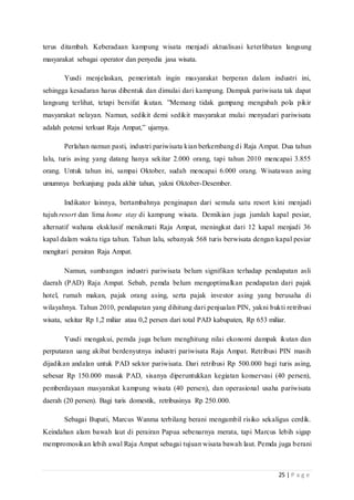 25 | P a g e
terus ditambah. Keberadaan kampung wisata menjadi aktualisasi keterlibatan langsung
masyarakat sebagai operator dan penyedia jasa wisata.
Yusdi menjelaskan, pemerintah ingin masyarakat berperan dalam industri ini,
sehingga kesadaran harus dibentuk dan dimulai dari kampung. Dampak pariwisata tak dapat
langsung terlihat, tetapi bersifat ikutan. ”Memang tidak gampang mengubah pola pikir
masyarakat nelayan. Namun, sedikit demi sedikit masyarakat mulai menyadari pariwisata
adalah potensi terkuat Raja Ampat,” ujarnya.
Perlahan namun pasti, industri pariwisata kian berkembang di Raja Ampat. Dua tahun
lalu, turis asing yang datang hanya sekitar 2.000 orang, tapi tahun 2010 mencapai 3.855
orang. Untuk tahun ini, sampai Oktober, sudah mencapai 6.000 orang. Wisatawan asing
umumnya berkunjung pada akhir tahun, yakni Oktober-Desember.
Indikator lainnya, bertambahnya penginapan dari semula satu resort kini menjadi
tujuh resort dan lima home stay di kampung wisata. Demikian juga jumlah kapal pesiar,
alternatif wahana eksklusif menikmati Raja Ampat, meningkat dari 12 kapal menjadi 36
kapal dalam waktu tiga tahun. Tahun lalu, sebanyak 568 turis berwisata dengan kapal pesiar
mengitari perairan Raja Ampat.
Namun, sumbangan industri pariwisata belum signifikan terhadap pendapatan asli
daerah (PAD) Raja Ampat. Sebab, pemda belum mengoptimalkan pendapatan dari pajak
hotel, rumah makan, pajak orang asing, serta pajak investor asing yang berusaha di
wilayahnya. Tahun 2010, pendapatan yang dihitung dari penjualan PIN, yakni bukti retribusi
wisata, sekitar Rp 1,2 miliar atau 0,2 persen dari total PAD kabupaten, Rp 653 miliar.
Yusdi mengakui, pemda juga belum menghitung nilai ekonomi dampak ikutan dan
perputaran uang akibat berdenyutnya industri pariwisata Raja Ampat. Retribusi PIN masih
dijadikan andalan untuk PAD sektor pariwisata. Dari retribusi Rp 500.000 bagi turis asing,
sebesar Rp 150.000 masuk PAD, sisanya diperuntukkan kegiatan konservasi (40 persen),
pemberdayaan masyarakat kampung wisata (40 persen), dan operasional usaha pariwisata
daerah (20 persen). Bagi turis domestik, retribusinya Rp 250.000.
Sebagai Bupati, Marcus Wanma terbilang berani mengambil risiko sekaligus cerdik.
Keindahan alam bawah laut di perairan Papua sebenarnya merata, tapi Marcus lebih sigap
mempromosikan lebih awal Raja Ampat sebagai tujuan wisata bawah laut. Pemda juga berani
 