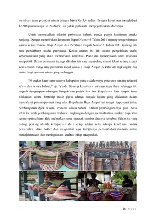 26 | P a g e
membuat acara promosi wisata dengan biaya Rp 3,4 miliar. Dengan komitmen menghidupi
42.508 penduduknya di 24 distrik, dia yakin pariwisata menyejahterakan daerahnya.
Untuk mewujudkan industri pariwisata bahari, pemda punya komitmen jangka
panjang. Dengan menerbitkan Peraturan Bupati Nomor 4 Tahun 2011 tentang pengembangan
wisata selam rekreasi Raja Ampat, dan Peraturan Bupati Nomor 3 Tahun 2011 tentang tata
cara pendaftaran usaha pariwisata. Kedua aturan ini jadi acuan pengelolaan usaha
kepariwisataan yang akan memberikan kontribusi PAD dan menciptakan iklim investasi
kompetitif. Dalam peraturan itu juga dibahas tata cara menyelam, syarat lokasi selam, aturan
keselamatan menyelam, peredaran kapal wisata di Raja Ampat, pelestarian lingkungan, dan
sanksi bagi operator wisata yang melanggar.
“Mungkin kami satu-satunya kabupaten yang sudah punya peraturan tentang rekreasi
selam dan wisata bahari,” ujar Yusdi. Semoga komitmen ini terus terpelihara sehingga tak
tergoda dengan pertambangan. Pengelolaan pesisir dan laut Kepulauan Raja Ampat harus
dilakukan secara bertahap masih perlu adanya banyak kajian yang dilakukan dalam
mendalami potensi-potensi yang ada. Kepulauan Raja Ampat ini sangat berpotensi untuk
pembangunan objek wisata, terutama wisata bahari. Dalam pembangunannya pun harus
lebih ke arah pembangunan berbasis lingkungan dengan memanfaatkan sumber daya alam
secara optimal dan tidak melupakan serta merusak sumber dayanya tersebut. Selain itu yang
paling penting adalah keterpaduan dari setiap sektor serta adanya koordinasi antara
pemerintah, stake holder dan masyarakat agar terciptanya pertumbuhan ekonomi untuk
mensejahterakan dan meningkatkan kualitas hidup masyarakat.
 