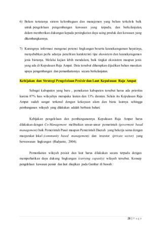 28 | P a g e
6) Belum tertatanya sistem kelembagaan dan manajemen yang belum terkelola baik
untuk pengelolaan pengembangan kawasan yang terpadu, dan berkelanjutan,
dalam memberikan dukungan kepada peningkatan daya saing produk dan kawasan yang
dikembangkannya.
7) Kurangnya informasi mengenai potensi lingkungan beserta keanekaragaman hayatinya,
menyebabkan perlu adanya penelitian karakteristi tipe ekosistem dan keanekaragaman
jenis biotanya. Melalui kajian lebih mendalam, baik tingkat ekosistem maupun jenis
yang ada di Kepulauan Raja Ampat. Data tersebut diharapkan dijadikan bahan masukan
upaya pengembangan dan pemanfaatannya secara berkelanjutan.
Kebijakan dan Strategi Pengelolaan Pesisir dan Laut Kepulauan Raja Ampat
Sebagai kabupaten yang baru , pemekaran kabupaten tersebut harus ada prioritas
karena 87% luas wilayahya merupaka lautan dan 13% daratan. Selain itu Kepulauan Raja
Ampat sudah sangat terkenal dengan kekayaan alam dan biota lautnya sehingga
pembangunan wilayah yang dilakukan adalah berbasis bahari.
Kebijakan pengelolaan dan pembangunannya Kepulauan Raja Ampat harus
dilakukan dengan Co-Management melibatkan unsur-unsur pemerintah (goverment based
management) baik Pemerintah Pusat maupun Pemerintah Daerah yang bekerja sama dengan
masyarakat lokal (community based management) dan investor (private sector) yang
berwawasan lingkungan (Rudyanto, 2004).
Pemanfaatan wilayah pesisir dan laut harus dilakukan secara terpadu dengan
memperhatikan daya dukung lingkungan (carrying capasity) wilayah tersebut. Konsep
pengelolaan kawasan pesisir dan laut disajikan pada Gambar di bawah :
 