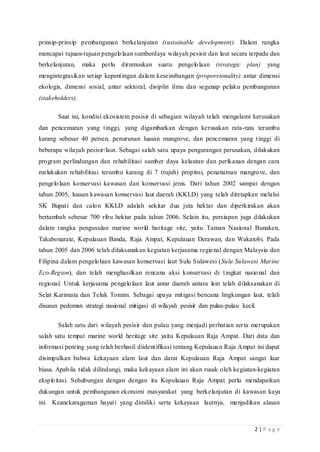 2 | P a g e
prinsip-prinsip pembangunan berkelanjutan (sustainable development). Dalam rangka
mencapai tujuan-tujuan pengelolaan sumberdaya wilayah pesisir dan laut secara terpadu dan
berkelanjutan, maka perlu dirumuskan suatu pengelolaan (strategic plan) yang
mengintegrasikan setiap kepentingan dalam keseimbangan (proporsionality) antar dimensi
ekologis, dimensi sosial, antar sektoral, disiplin ilmu dan segenap pelaku pembangunan
(stakeholders).
Saat ini, kondisi ekosistem pesisir di sebagian wilayah telah mengalami kerusakan
dan pencemaran yang tinggi, yang digambarkan dengan kerusakan rata-rata terumbu
karang sebesar 40 persen, penurunan luasan mangrove, dan pencemaran yang tinggi di
beberapa wilayah pesisir/laut. Sebagai salah satu upaya pengurangan perusakan, dilakukan
program perlindungan dan rehabilitasi sumber daya kelautan dan perikanan dengan cara
melakukan rehabilitasi terumbu karang di 7 (tujuh) propinsi, penanaman mangrove, dan
pengelolaan konservasi kawasan dan konservasi jenis. Dari tahun 2002 sampai dengan
tahun 2005, luasan kawasan konservasi laut daerah (KKLD) yang telah ditetapkan melalui
SK Bupati dan calon KKLD adalah sekitar dua juta hektar dan diperkirakan akan
bertambah sebesar 700 ribu hektar pada tahun 2006. Selain itu, persiapan juga dilakukan
dalam rangka pengusulan marine world haritage site, yaitu Taman Nasional Bunaken,
Takabonarate, Kepulauan Banda, Raja Ampat, Kepulauan Derawan, dan Wakatobi. Pada
tahun 2005 dan 2006 telah dilaksanakan kegiatan kerjasama regional dengan Malaysia dan
Filipina dalam pengelolaan kawasan konservasi laut Sulu Sulawesi (Sulu Sulawesi Marine
Eco-Region), dan telah menghasilkan rencana aksi konservasi di tingkat nasional dan
regional. Untuk kerjasama pengelolaan laut antar daerah antara lain telah dilaksanakan di
Selat Karimata dan Teluk Tomini. Sebagai upaya mitigasi bencana lingkungan laut, telah
disusun pedoman strategi nasional mitigasi di wilayah pesisir dan pulau-pulau kecil.
Salah satu dari wilayah pesisir dan pulau yang menjadi perhatian serta merupakan
salah satu tempat marine world heritage site yaitu Kepulauan Raja Ampat. Dari data dan
informasi penting yang telah berhasil diidentifikasi tentang Kepulauan Raja Ampat ini dapat
disimpulkan bahwa kekayaan alam laut dan darat Kepulauan Raja Ampat sangat luar
biasa. Apabila tidak dilindungi, maka kekayaan alam ini akan rusak oleh kegiatan-kegiatan
eksploitasi. Sehubungan dengan dengan itu Kepulauan Raja Ampat perlu mendapatkan
dukungan untuk pembangunan ekonomi masyarakat yang berkelanjutan di kawasan kaya
ini. Keanekaragaman hayati yang dimiliki serta kekayaan lautnya, menjadikan alasan
 