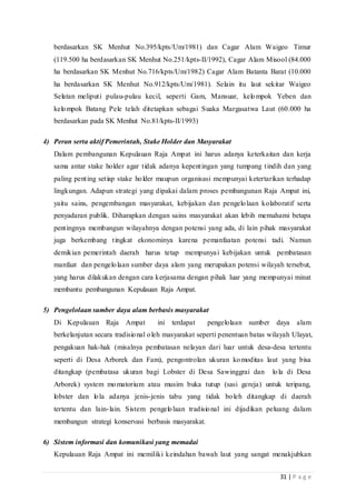 31 | P a g e
berdasarkan SK Menhut No.395/kpts/Um/1981) dan Cagar Alam Waigeo Timur
(119.500 ha berdasarkan SK Menhut No.251/kpts-II/1992), Cagar Alam Misool (84.000
ha berdasarkan SK Menhut No.716/kpts/Um/1982) Cagar Alam Batanta Barat (10.000
ha berdasarkan SK Menhut No.912/kpts/Um/1981). Selain itu laut sekitar Waigeo
Selatan meliputi pulau-pulau kecil, seperti Gam, Mansuar, kelompok Yeben dan
kelompok Batang Pele telah ditetapkan sebagai Suaka Margasatwa Laut (60.000 ha
berdasarkan pada SK Menhut No.81/kpts-II/1993)
4) Peran serta aktif Pemerintah, Stake Holder dan Masyarakat
Dalam pembangunan Kepulauan Raja Ampat ini harus adanya keterkaitan dan kerja
sama antar stake holder agar tidak adanya kepentingan yang tumpang tindih dan yang
paling penting setiap stake holder maupun organisasi mempunyai ketertarikan terhadap
lingkungan. Adapun strategi yang dipakai dalam proses pembangunan Raja Ampat ini,
yaitu sains, pengembangan masyarakat, kebijakan dan pengelolaan kolaboratif serta
penyadaran publik. Diharapkan dengan sains masyarakat akan lebih memahami betapa
pentingnya membangun wilayahnya dengan potensi yang ada, di lain pihak masyarakat
juga berkembang tingkat ekonominya karena pemanfaatan potensi tadi. Namun
demikian pemerintah daerah harus tetap mempunyai kebijakan untuk pembatasan
manfaat dan pengelolaan sumber daya alam yang merupakan potensi wilayah tersebut,
yang harus dilakukan dengan cara kerjasama dengan pihak luar yang mempunyai minat
membantu pembangunan Kepulauan Raja Ampat.
5) Pengelolaan sumber daya alam berbasis masyarakat
Di Kepulauan Raja Ampat ini terdapat pengelolaan sumber daya alam
berkelanjutan secara tradisional oleh masyarakat seperti penentuan batas wilayah Ulayat,
pengakuan hak-hak (misalnya pembatasan nelayan dari luar untuk desa-desa tertentu
seperti di Desa Arborek dan Fam), pengontrolan ukuran komoditas laut yang bisa
ditangkap (pembatasa ukuran bagi Lobster di Desa Sawinggrai dan lola di Desa
Arborek) system momatorium atau musim buka tutup (sasi gereja) untuk teripang,
lobster dan lola adanya jenis-jenis tabu yang tidak boleh ditangkap di daerah
tertentu dan lain-lain. Sistem pengelolaan tradisional ini dijadikan peluang dalam
membangun strategi konservasi berbasis masyarakat.
6) Sistem informasi dan komunikasi yang memadai
Kepulauan Raja Ampat ini memiliki keindahan bawah laut yang sangat menakjubkan
 