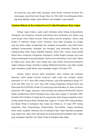 32 | P a g e
dan panorama yang indah tetapi sayangnya masih banyak wisatawan domestic dan
mancanegara yang belum kenal dengan lokasi ini. Oleh sebab itu pembangunan bahari
juga harus didukung dengan system informasi dan komunikasi yang memadai.
Jaminan Hukum & KesesuaianSecaraVertikalKepulauan Raja Ampat
Sebagai negara hukum, segala aspek kehidupan dalam bidang kemasyarakatan,
kebangsaan, dan kenegaraan termasuk pemerintahan harus berdasarkan atas hukum yang
sesuai dengan sistem hukum nasional. Sistem hukum nasional merupakan hukum yang
berlaku di Indonesia dengan semua elemennya yang saling menunjang satu dengan
yang lain dalam rangka mengantisipasi dan mengatasi permasalahan yang timbul dalam
kehidupan bermasyarakat, berbangsa, dan bernegara yang berdasarkan Pancasila dan
Undang-Undang Dasar Negara Republik Indonesia Tahun 1945. Artinya semua produk
hukum harus mempunyai keterpaduan (terintegrasi) vertikal dengan semangat yang sama
menuju pembangunan yang berkelanjutan. Namun di era desentralisasi "kaca mata" hukum
di tingkat pusat sering tidak sesuai dengan kaca mata daerah khususnya pemerintah di
tingkat kabupaten hingga melahirkan lembaga Mahkamah Konstitusi yang diberi mandat
untuk memastikan produk hukum yang bertentangan dengan UUD tahun 1945.
Jaminan hukum nasional dalam pengelolaan sektor kelautan dan perikanan
khususnya terkait dengan kawasan konservasi sudah cukup kuat mengatur melalui
keberadaan UU no.31 tahun 2004 tentang Perikanan, yang telah diperbaharui dengan UU
no.45 thun 2009, serta UU no.27 tahun 2007 tentang Pengelolaan Wilayah Pesisir dan
Pulau-pulau Kecil (PWP3K). Kedua UU tersebut juga telah diturunkan ke dalam peraturan
pemerintah (PP) hingga keputusan menteri kelautan dan perikanan (Permen KP). Diawali
dengan pendeklarasian KKLD Kabupaten Raja Ampat pada tanggal 15 Desember 2006,
kemudian lahir kebijakan di tingkat daerah yang pertama terkait dengan pengelolaan sektor
kelautan adalah Peraturan Bupati (Perbup) Raja Ampat no. 63 tahun 2007 tentang Retribusi
Ijin Masuk Wisata di Kabupaten Raja Ampat dan Perbup no. 64 tahun 2007 tentang
Pengelolaan Dana Pengembangan Kepariwisataan Non-retribusi, dengan menimbang
bahwa untuk mengelola suberdaya alam di Kabupaten Raja Ampat diperlukan pendanaan
yang sangat besar, maka untuk menunjang hal tersebut pemerintah Kabupaten Raja Ampat
perlu menetapkan Restribusi Ijin Masuk Wisata di Kabupaten Raja Ampat.
 