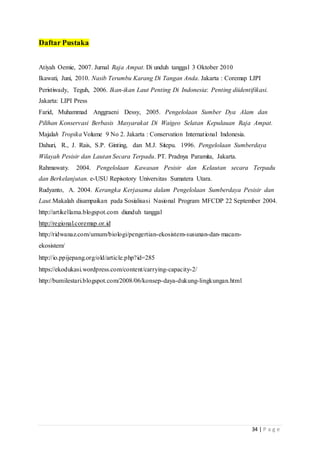 34 | P a g e
Daftar Pustaka
Atiyah Oemie, 2007. Jurnal Raja Ampat. Di unduh tanggal 3 Oktober 2010
Ikawati, Juni, 2010. Nasib Terumbu Karang Di Tangan Anda. Jakarta : Coremap LIPI
Peristiwady, Teguh, 2006. Ikan-ikan Laut Penting Di Indonesia: Penting diidentifikasi.
Jakarta: LIPI Press
Farid, Muhammad Anggraeni Dessy, 2005. Pengelolaan Sumber Dya Alam dan
Pilihan Konservasi Berbasis Masyarakat Di Waigeo Selatan Kepulauan Raja Ampat.
Majalah Tropika Volume 9 No 2. Jakarta : Conservation International Indonesia.
Dahuri, R., J. Rais, S.P. Ginting, dan M.J. Sitepu. 1996. Pengelolaan Sumberdaya
Wilayah Pesisir dan Lautan Secara Terpadu. PT. Pradnya Paramita, Jakarta.
Rahmawaty. 2004. Pengelolaan Kawasan Pesisir dan Kelautan secara Terpadu
dan Berkelanjutan. e-USU Repisotory Universitas Sumatera Utara.
Rudyanto, A. 2004. Kerangka Kerjasama dalam Pengelolaan Sumberdaya Pesisir dan
Laut.Makalah disampaikan pada Sosialisasi Nasional Program MFCDP 22 September 2004.
http://artikellama.blogspot.com diunduh tanggal
http://regional.coremap.or.id
http://ridwanaz.com/umum/biologi/pengertian-ekosistem-susunan-dan-macam-
ekosistem/
http://io.ppijepang.org/old/article.php?id=285
https://ekodukasi.wordpress.com/content/carrying-capacity-2/
http://bumilestari.blogspot.com/2008/06/konsep-daya-dukung-lingkungan.html
 