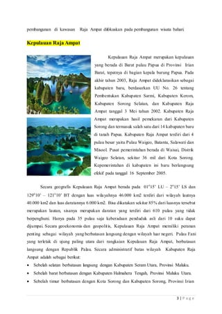 3 | P a g e
pembangunan di kawasan Raja Ampat difokuskan pada pembangunan wisata bahari.
Kepulauan Raja Ampat
Kepulauan Raja Ampat merupakan kepulauan
yang berada di Barat pulau Papua di Provinsi Irian
Barat, tepatnya di bagian kepala burung Papua. Pada
akhir tahun 2003, Raja Ampat dideklarasikan sebagai
kabupaten baru, berdasarkan UU No. 26 tentang
Pembentukan Kabupaten Sarmi, Kabupaten Kerom,
Kabupaten Sorong Selatan, dan Kabupaten Raja
Ampat tanggal 3 Mei tahun 2002. Kabupaten Raja
Ampat merupakan hasil pemekaran dari Kabupaten
Sorong dan termasuk salah satu dari 14 kabupaten baru
di tanah Papua. Kabupaten Raja Ampat terdiri dari 4
pulau besar yaitu Pulau Waigeo, Batanta, Salawati dan
Misool. Pusat pemerintahan berada di Waisai, Distrik
Waigeo Selatan, sekitar 36 mil dari Kota Sorong.
Kepemerintahan di kabupaten ini baru berlangsung
efekif pada tanggal 16 September 2005.
Secara geografis Kepulauan Raja Ampat berada pada 01o
15’ LU – 2o
15’ LS dan
129o
10’ – 121o
10’ BT dengan luas wilayahnya 46.000 km2 terdiri dari wilayah lautnya
40.000 km2 dan luas daratannya 6.000 km2. Bisa dikatakan sekitar 85% dari luasnya tersebut
merupakan lautan, sisanya merupakan daratan yang terdiri dari 610 pulau yang tidak
berpenghuni. Hanya pada 35 pulau saja keberadaan penduduk asli dari 10 suku dapat
dijumpai. Secara geoekonomis dan geopolitis, Kepulauan Raja Ampat memiliki peranan
penting sebagai wilayah yang berbatasan langsung dengan wilayah luar negeri. Pulau Fani
yang terletak di ujung paling utara dari rangkaian Kepulauan Raja Ampat, berbatasan
langsung dengan Republik Palau. Secara administratif batas wilayah Kabupaten Raja
Ampat adalah sebagai berikut:
 Sebelah selatan berbatasan langsung dengan Kabupaten Seram Utara, Provinsi Maluku.
 Sebelah barat berbatasan dengan Kabupaten Halmahera Tengah, Provinsi Maluku Utara.
 Sebelah timur berbatasan dengan Kota Sorong dan Kabupaten Sorong, Provinsi Irian
 