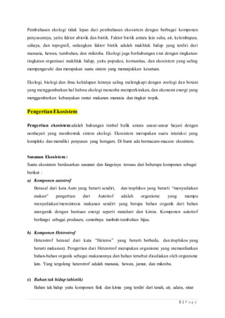5 | P a g e
Pembahasan ekologi tidak lepas dari pembahasan ekosistem dengan berbagai komponen
penyusunnya, yaitu faktor abiotik dan biotik. Faktor biotik antara lain suhu, air, kelembapan,
cahaya, dan topografi, sedangkan faktor biotik adalah makhluk hidup yang terdiri dari
manusia, hewan, tumbuhan, dan mikroba. Ekologi juga berhubungan erat dengan tingkatan-
tingkatan organisasi makhluk hidup, yaitu populasi, komunitas, dan ekosistem yang saling
mempengaruhi dan merupakan suatu sistem yang menunjukkan kesatuan.
Ekologi, biologi dan ilmu kehidupan lainnya saling melengkapi dengan zoologi dan botani
yang menggambarkan hal bahwa ekologi mencoba memperkirakan, dan ekonomi energi yang
menggambarkan kebanyakan rantai makanan manusia dan tingkat tropik.
PengertianEkosistem
Pengertian ekosistem adalah hubungan timbal balik antara unsur-unsur hayati dengan
nonhayati yang membentuk sistem ekologi. Ekosistem merupakan suatu interaksi yang
kompleks dan memiliki penyusun yang beragam. Di bumi ada bermacam-macam ekosistem.
Susunan Ekosistem :
Suatu ekosistem berdasarkan susunan dan fungsinya tersusu dari beberapa komponen sebagai
berikut :
a) Komponen autotrof
Berasal dari kata Auto yang berarti sendiri, dan trophikos yang berarti “menyediakan
makan“ pengertian dari Autotrof adalah organisme yang mampu
menyediakan/mensintesis makanan sendiri yang berupa bahan organik dari bahan
anorganik dengan bantuan energi seperti matahari dan kimia. Komponen autotrof
berfungsi sebagai produsen, contohnya tumbuh-tumbuhan hijau.
b) Komponen Heterotrof
Heterotrof berasal dari kata “Heteros” yang berarti berbeda, dan trophikos yang
berarti makanan). Pengertian dari Heterotrof merupakan organisme yang memanfaatkan
bahan-bahan organik sebagai makanannya dan bahan tersebut disediakan oleh organisme
lain. Yang tergolong heterotrof adalah manusia, hewan, jamur, dan mikroba.
c) Bahan tak hidup (abiotik)
Bahan tak hidup yaitu komponen fisik dan kimia yang terdiri dari tanah, air, udara, sinar
 