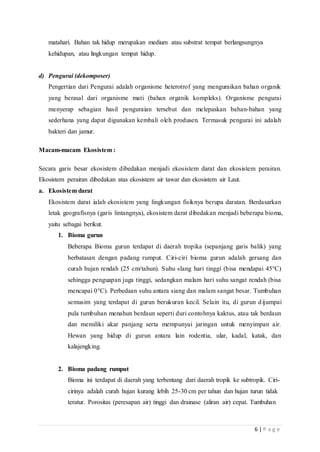 6 | P a g e
matahari. Bahan tak hidup merupakan medium atau substrat tempat berlangsungnya
kehidupan, atau lingkungan tempat hidup.
d) Pengurai (dekomposer)
Pengertian dari Pengurai adalah organisme heterotrof yang menguraikan bahan organik
yang berasal dari organisme mati (bahan organik kompleks). Organisme pengurai
menyerap sebagian hasil penguraian tersebut dan melepaskan bahan-bahan yang
sederhana yang dapat digunakan kembali oleh produsen. Termasuk pengurai ini adalah
bakteri dan jamur.
Macam-macam Ekosistem :
Secara garis besar ekosistem dibedakan menjadi ekosistem darat dan ekosistem perairan.
Ekosistem perairan dibedakan atas ekosistem air tawar dan ekosistem air Laut.
a. Ekosistem darat
Ekosistem darat ialah ekosistem yang lingkungan fisiknya berupa daratan. Berdasarkan
letak geografisnya (garis lintangnya), ekosistem darat dibedakan menjadi beberapa bioma,
yaitu sebagai berikut.
1. Bioma gurun
Beberapa Bioma gurun terdapat di daerah tropika (sepanjang garis balik) yang
berbatasan dengan padang rumput. Ciri-ciri bioma gurun adalah gersang dan
curah hujan rendah (25 cm/tahun). Suhu slang hari tinggi (bisa mendapai 45°C)
sehingga penguapan juga tinggi, sedangkan malam hari suhu sangat rendah (bisa
mencapai 0°C). Perbedaan suhu antara siang dan malam sangat besar. Tumbuhan
semusim yang terdapat di gurun berukuran kecil. Selain itu, di gurun dijumpai
pula tumbuhan menahun berdaun seperti duri contohnya kaktus, atau tak berdaun
dan memiliki akar panjang serta mempunyai jaringan untuk menyimpan air.
Hewan yang hidup di gurun antara lain rodentia, ular, kadal, katak, dan
kalajengking.
2. Bioma padang rumput
Bioma ini terdapat di daerah yang terbentang dari daerah tropik ke subtropik. Ciri-
cirinya adalah curah hujan kurang lebih 25-30 cm per tahun dan hujan turun tidak
teratur. Porositas (peresapan air) tinggi dan drainase (aliran air) cepat. Tumbuhan
 