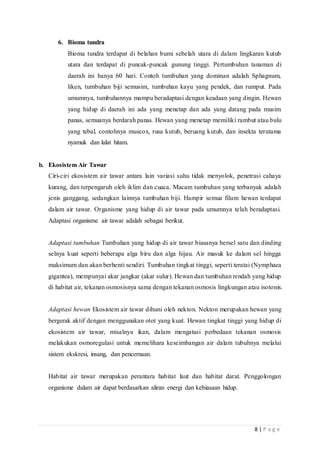8 | P a g e
6. Bioma tundra
Bioma tundra terdapat di belahan bumi sebelah utara di dalam lingkaran kutub
utara dan terdapat di puncak-puncak gunung tinggi. Pertumbuhan tanaman di
daerah ini hanya 60 hari. Contoh tumbuhan yang dominan adalah Sphagnum,
liken, tumbuhan biji semusim, tumbuhan kayu yang pendek, dan rumput. Pada
umumnya, tumbuhannya mampu beradaptasi dengan keadaan yang dingin. Hewan
yang hidup di daerah ini ada yang menetap dan ada yang datang pada musim
panas, semuanya berdarah panas. Hewan yang menetap memiliki rambut atau bulu
yang tebal, contohnya muscox, rusa kutub, beruang kutub, dan insekta terutama
nyamuk dan lalat hitam.
b. Ekosistem Air Tawar
Ciri-ciri ekosistem air tawar antara lain variasi suhu tidak menyolok, penetrasi cahaya
kurang, dan terpengaruh oleh iklim dan cuaca. Macam tumbuhan yang terbanyak adalah
jenis ganggang, sedangkan lainnya tumbuhan biji. Hampir semua filum hewan terdapat
dalam air tawar. Organisme yang hidup di air tawar pada umumnya telah beradaptasi.
Adaptasi organisme air tawar adalah sebagai berikut.
Adaptasi tumbuhan Tumbuhan yang hidup di air tawar biasanya bersel satu dan dinding
selnya kuat seperti beberapa alga biru dan alga hijau. Air masuk ke dalam sel hingga
maksimum dan akan berhenti sendiri. Tumbuhan tingkat tinggi, seperti teratai (Nymphaea
gigantea), mempunyai akar jangkar (akar sulur). Hewan dan tumbuhan rendah yang hidup
di habitat air, tekanan osmosisnya sama dengan tekanan osmosis lingkungan atau isotonis.
Adaptasi hewan Ekosistem air tawar dihuni oleh nekton. Nekton merupakan hewan yang
bergerak aktif dengan menggunakan otot yang kuat. Hewan tingkat tinggi yang hidup di
ekosistem air tawar, misalnya ikan, dalam mengatasi perbedaan tekanan osmosis
melakukan osmoregulasi untuk memelihara keseimbangan air dalam tubuhnya melalui
sistem ekskresi, insang, dan pencernaan.
Habitat air tawar merupakan perantara habitat laut dan habitat darat. Penggolongan
organisme dalam air dapat berdasarkan aliran energi dan kebiasaan hidup.
 