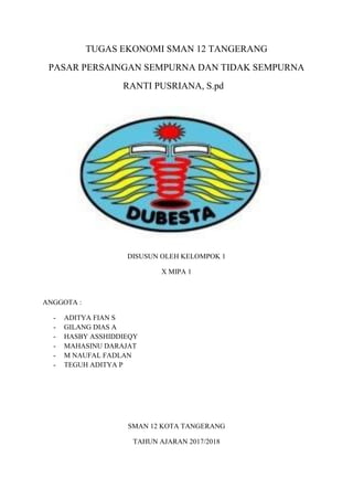 TUGAS EKONOMI SMAN 12 TANGERANG
PASAR PERSAINGAN SEMPURNA DAN TIDAK SEMPURNA
RANTI PUSRIANA, S.pd
DISUSUN OLEH KELOMPOK 1
X MIPA 1
ANGGOTA :
- ADITYA FIAN S
- GILANG DIAS A
- HASBY ASSHIDDIEQY
- MAHASINU DARAJAT
- M NAUFAL FADLAN
- TEGUH ADITYA P
SMAN 12 KOTA TANGERANG
TAHUN AJARAN 2017/2018
 