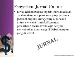 Pengertian Jurnal Umum
• Jurnal (dalam bahasa Inggris Journal) adalah
catatan akuntansi permanen yang pertama
(book of original entry), yang digunakan
untuk mencatat transaksi keuangan
perusahaan secara kronologis dengan
menyebutkan akun yang di Debet maupun
yang di Kredit.
 