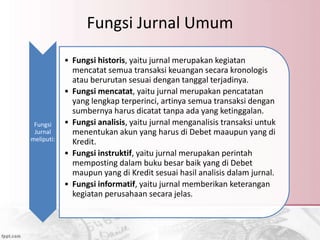 Fungsi Jurnal Umum
Fungsi
Jurnal
meliputi:
• Fungsi historis, yaitu jurnal merupakan kegiatan
mencatat semua transaksi keuangan secara kronologis
atau berurutan sesuai dengan tanggal terjadinya.
• Fungsi mencatat, yaitu jurnal merupakan pencatatan
yang lengkap terperinci, artinya semua transaksi dengan
sumbernya harus dicatat tanpa ada yang ketinggalan.
• Fungsi analisis, yaitu jurnal menganalisis transaksi untuk
menentukan akun yang harus di Debet maaupun yang di
Kredit.
• Fungsi instruktif, yaitu jurnal merupakan perintah
memposting dalam buku besar baik yang di Debet
maupun yang di Kredit sesuai hasil analisis dalam jurnal.
• Fungsi informatif, yaitu jurnal memberikan keterangan
kegiatan perusahaan secara jelas.
 