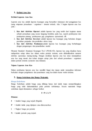 1. Definisi Arus Kas
Definisi Laporan Arus Kas
Laporan arus kas adalah laporan keuangan yang bersumber (dananya) dari penggunaan kas
(uang simpanan perusahaan / organisasi / instansi terkait). Ada 3 bagian laporan arus kas
yaitu :
1. Kas dari Aktivitas Operasi adalah laporan kas yang terdiri dari kegiatan utama
sebuah perusahaan yang secara langsung berimbas pada kas, seperti pembayaran dan
pendapatan piutang, pembayaran gaji, pengeluaran operasional, dll.
2. Kas dari Aktivitas Investasi adalah laporan kas keuangan yang berkaitan dengan
perolehan penjualan dan pembelian aktiva tetap.
3. Kas dari Aktivitas Pendanaan adalah laporan kas keuangan yang berhubungan
dengan pengurangan dan penambahan modal.
Menurut Standard Akuntansi Keuangan No.2 (PSAK-02), laporan kas yang disajikan harus
melaporkan setiap aliran kas dalam waktu periode tertentu, serta diklasifikasikan menurut
aktivitas operasinya masing-masing. Dengan demikian laporan arus kas akan menunjukkan
arus kas uang masuk dan keluar dengan cukup jelas dari sebuah perusahaan / organisasi
dalam periode tertentu (semester atau tahunan).
Tujuan Laporan Arus Kas
Dalam pembuatan laporan arus kas memiliki fungsi dan tujuan untuk menyajikan informasi
berkaitan dengan pengeluaran dan penerimaan uang kas dalam kurun waktu tertentu.
2. Bunga Sederhana dan Bunga Majemuk.
Bunga Sederhana
Bunga Sederhana adalah bunga yang dihitung hanya dari induk tanpa memperhitungkan
bunga yang telah diakumulasikan pada periode sebelumnya. Secara matematis bunga
sederhana dapat dirumuskan sebagai berikut:
I = P x i x N
Dimana:
I = Jumlah bunga yang terjadi (Rupiah)
P = Jumlah induk yang dipinjam atau diinvestasikan
i = Tingkat bunga per periode
N = Jumlah periode yang terjadi.
 