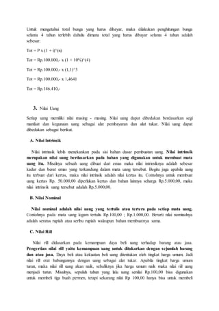 Untuk mengetahui total bunga yang harus dibayar, maka dilakukan penghitungan bunga
selama 4 tahun terlebih dahulu dimana total yang harus dibayar selama 4 tahun adalah
sebesar:
Tot = P x (1 + i)^(n)
Tot = Rp.100.000,- x (1 + 10%)^(4)
Tot = Rp.100.000,- x (1,1)^3
Tot = Rp.100.000,- x 1,4641
Tot = Rp.146.410,-
3. Nilai Uang
Setiap uang memiliki nilai masing - masing. Nilai uang dapat dibedakan berdasarkan segi
manfaat dan kegunaan uang sebagai alat pembayaran dan alat tukar. Nilai uang dapat
dibedakan sebagai berikut.
A. Nilai Intrinsik
Nilai intrinsik lebih menekankan pada sisi bahan dasar pembuatan uang. Nilai intrinsik
merupakan nilai uang berdasarkan pada bahan yang digunakan untuk membuat mata
uang itu. Misalnya sebuah uang dibuat dari emas maka nilai intrinsiknya adalah sebesar
kadar dan berat emas yang terkandung dalam mata uang tersebut. Begitu juga apabila uang
itu terbuat dari kertas, maka nilai intrinsik adalah nilai kertas itu. Contohnya untuk membuat
uang kertas Rp. 50.000,00 diperlukan kertas dan bahan lainnya seharga Rp.5.000,00, maka
nilai intrinsik uang tersebut adalah Rp.5.000,00.
B. Nilai Nominal
Nilai nominal adalah nilai uang yang tertulis atau tertera pada setiap mata uang.
Contohnya pada mata uang logam tertulis Rp.100,00 ; Rp.1.000,00. Berarti nilai nominalnya
adalah seratus rupiah atau seribu rupiah walaupun bahan membuatnya sama.
C. Nilai Riil
Nilai rill didasarkan pada kemampuan daya beli uang terhadap barang atau jasa.
Pengertian nilai rill yaitu kemampuan uang untuk ditukarkan dengan sejumlah barang
dan atau jasa. Daya beli atau kekuatan beli uang ditentukan oleh tingkat harga umum. Jadi
nilai rill erat hubungannya dengan uang sebagai alat tukar. Apabila tingkat harga umum
turun, maka nilai rill uang akan naik, sebaliknya jika harga umum naik maka nilai riil uang
menjadi turun. Misalnya, sepuluh tahun yang lalu uang senilai Rp.100,00 bisa digunakan
untuk membeli tiga buah permen, tetapi sekarang nilai Rp 100,00 hanya bisa untuk membeli
 