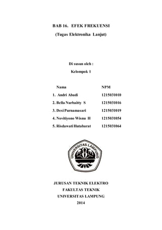 BAB 16. EFEK FREKUENSI
(Tugas Elektronika Lanjut)
Di susun oleh :
Kelompok 1
Nama NPM
1. Andri Abadi 1215031010
2. Bella Nurbaitty S 1215031016
3. DesiPurnamasari 1215031019
4. Novitiyono Wisnu H 1215031054
5. RisdawatiHutabarat 1215031064
JURUSAN TEKNIK ELEKTRO
FAKULTAS TEKNIK
UNIVERSITAS LAMPUNG
2014
 