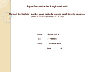 Tugas Elektronika dan Rangkaian Listrik
Mencari 3 artikel dari sumber yang berbeda tentang karak teristik transistor
(dosen: R Suryo Edy Raharjo, ST., M.Eng)
Nama : Damar Syeh M
Nim : 1410502032
Prodi ; S1 Teknik Mesin
Kelas : A
 