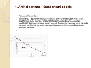 1. Artikel pertama : Sumber dari google
 Karaktersitik transistor
 Transistor BJT digunakan untuk 3 penggunaan berbeda: mode cut off, mode linear
amplifier, dan mode saturasi. Penggunaan fungsi transistor bisa menggunakan
karakteristik dari masing-masing daerah kerja ini. Selain untuk membuat fungsi daripada
transistor, karakteristik transistor juga dapat digunakan untuk menganalisa arus dan
tegangan transistor

 