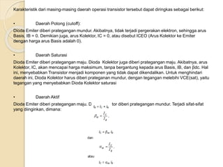 Karakteristik dari masing-masing daerah operasi transistor tersebut dapat diringkas sebagai berikut:
• Daerah Potong (cutoff):
Dioda Emiter diberi prategangan mundur. Akibatnya, tidak terjadi pergerakan elektron, sehingga arus
Basis, IB = 0. Demikian juga, arus Kolektor, IC = 0, atau disebut ICEO (Arus Kolektor ke Emiter
dengan harga arus Basis adalah 0).
• Daerah Saturasi
Dioda Emiter diberi prategangan maju. Dioda Kolektor juga diberi prategangan maju. Akibatnya, arus
Kolektor, IC, akan mencapai harga maksimum, tanpa bergantung kepada arus Basis, IB, dan βdc. Hal
ini, menyebabkan Transistor menjadi komponen yang tidak dapat dikendalikan. Untuk menghindari
daerah ini, Dioda Kolektor harus diberi prateganan mundur, dengan tegangan melebihi VCE(sat), yaitu
tegangan yang menyebabkan Dioda Kolektor saturasi
• Daerah Aktif
Dioda Emiter diberi prategangan maju. Dioda Kolektor diberi prategangan mundur. Terjadi sifat-sifat
yang diinginkan, dimana:
atau
 