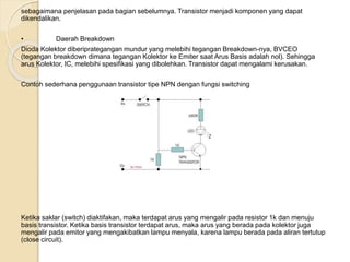 sebagaimana penjelasan pada bagian sebelumnya. Transistor menjadi komponen yang dapat
dikendalikan.
• Daerah Breakdown
Dioda Kolektor diberiprategangan mundur yang melebihi tegangan Breakdown-nya, BVCEO
(tegangan breakdown dimana tegangan Kolektor ke Emiter saat Arus Basis adalah nol). Sehingga
arus Kolektor, IC, melebihi spesifikasi yang dibolehkan. Transistor dapat mengalami kerusakan.
Contoh sederhana penggunaan transistor tipe NPN dengan fungsi switching
Ketika saklar (switch) diaktifakan, maka terdapat arus yang mengalir pada resistor 1k dan menuju
basis transistor. Ketika basis transistor terdapat arus, maka arus yang berada pada kolektor juga
mengalir pada emitor yang mengakibatkan lampu menyala, karena lampu berada pada aliran tertutup
(close circuit).
 