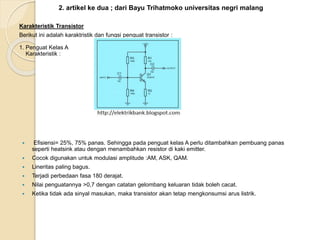 2. artikel ke dua ; dari Bayu Trihatmoko universitas negri malang
Karakteristik Transistor
Berikut ini adalah karaktristik dan fungsi penguat transistor :
1. Penguat Kelas A
Karakteristik :
 Efisiensi= 25%, 75% panas. Sehingga pada penguat kelas A perlu ditambahkan pembuang panas
seperti heatsink atau dengan menambahkan resistor di kaki emitter.
 Cocok digunakan untuk modulasi amplitude :AM, ASK, QAM.
 Lineritas paling bagus.
 Terjadi perbedaan fasa 180 derajat.
 Nilai penguatannya >0,7 dengan catatan gelombang keluaran tidak boleh cacat.
 Ketika tidak ada sinyal masukan, maka transistor akan tetap mengkonsumsi arus listrik.
 
