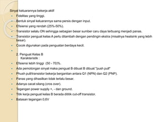 Sinyal keluarannya bekerja aktif
 Fidelitas yang tinggi.
 Bentuk sinyal keluarannya sama persis dengan input.
 Efisiensi yang rendah (25%-50%).
 Transistor selalu ON sehingga sebagian besar sumber caru daya terbuang menjadi panas.
 Transistor penguat kelas A perlu ditambah dengan pendingin ekstra (misalnya heatsink yang lebih
besar).
 Cocok digunakan pada penguatan berdaya kecil.

2. Penguat Kelas B
Karakteristik :
 Efisiensi lebih tinggi (50 - 70)%.
 Ada pemotongan sinyal maka penguat B dibuat B dibuat "push pull"
 Phush pull/transistor bekerja bergantian antara Q1 (NPN) dan Q2 (PNP).
 Panas yang dihasilkan tidak terlalu besar.
 Adanya cacat silang (cros over).
 Tegangan power supply +, - dan ground.
 Titik kerja penguat kelas B berada dititik cut-off transistor.
 Batasan tegangan 0,6V
 