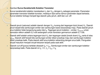  Gambar Kurva Karakteristik Kolektor Transistor
 Kurva karakteristik kolektor merelasikan IC dan VCE dengan IB sebagai parameter. Parameter-
parameter transistor tidaklah konstan, meskipun tipe sama namun parameter dapat berbeda.
Kurva kolektor terbagi menjadi tiga daerah yaitu jenuh, aktif dan cut- off.
 Daerah jenuh (saturasi) adalah daerah dengan VCE kurang dari tegangan lutut (knee) VK. Daerah
jenuh terjadi bila sambungan emiter dan sambungan basis berprasikap maju. Pada daerah jenuh
arus kolektor tidak bergantung pada nilai IB. Tegangan jenuh kolektor – emiter, VCE(sat) untuk
transistor silikon adalah 0,2 volt sedangkan untuk transistor germanium adalah 0,1 volt.
 Daerah aktif adalah antara tegangan lutut VK dan tegangan dadal (break down) VBR serta di atas
IBICO. Daerah aktif terjadi bila sambungan emiter diberi prasikap maju dan sambungan kolektor
diberi prasikap balik. Pada daerah aktif arus kolektor sebanding dengan arus balik. Penguatan
sinyal masukan menjadi sinyal keluaran terjadi pada saat aktif.
 Daerah cut-off (putus) terletak dibawah IB = ICO. Sambungan emiter dan sambungan kolektor
berprasikap balik. Pada daerah ini IE = 0 ; IC = ICO = IB.
 
