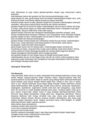 buta. Disamping itu juga makna gerakan-gerakan tangan juga mempunyai makna
tersendiri.
Ada beberapa makna dari gerakan tari Karo berupa perlambangan, yaitu:
gerak tangan kiri naik, gerak tangan kanan ke bawah melambangkan tengah rukur, yaitu
maknanya selalu menimbang segala sesuatunya dalam bertindak;
Gerakan tangan kanan ke atas, gerakan tangan kiri ke bawah melambangkan sisampat-
sampaten, yang artinya saling tolong menolong dan saling membantu;
gerakan tangan kiri ke kanan ke depan melambangkan ise pe la banci ndeher adi langa
si oraten, yang artinya siapa pun tidak boleh dekat kalau belum mengetahui hubungan
kekerabatan, ataupun tidak kenal maka tidak saying;
gerakan tangan memutar dan mengepal melambangkan perarihen enteguh, yang
artinya mengutamakan persatuan, kesatuan, dan musyawarah untuk mencapai mufakat;
gerakan tangan ke atas, melambangkan ise pe labanci ndeher, artinya siapapun tidak
bias mendekat dan berbuat sembarangan;
gerakan tangan sampai kepala dan membentuk seperti burung merak, melambangkan
beren rukur, yang maknanya menimbang sebelum memutuskan, piker dahulu
pendapatan, sesal kemudian tiada berguna;
gerak tangan kanan dan kiri sampai bahu, melambangkan baban simberat ras
menahang ras ibaba, yang bermakna ringan sama dijinjing, berat sama dipikul. Artinya
mampu berbuat mampu bertanggung jawab dan serasa sepenanggunan gerakan
tangan dipinggang melambangkan penuh tanggung jawab;
dan gerakan tangan kiri dan tangan kanan ke tengah posisi badan berdiri
melambangkan ise per eh adi enggo ertutur ialo-alo alu mehuli, artinya siapapun yang
dating jika sudah berkenalan dan mengetahui hubungan kekerabatan diterima dengan
baik sebagai keluarga (kade-kade).
Jenis-jenis Tarian Karo
Tari Komunal
Yang termasuk dalam tarian ini pada masyarakat Karo terdapat beberapa macam yang
terkait dengan upacara-upacara adapt misalnya dalam upacara-upacara adat dan
peranan-peranan social dalam adapt itu sendiri yang terbagi dalam kelompok-kelompok
social tertentu yang sesuai dengan filosofi adapt Karo „merga si lima, tutur si waluh,
rakut si telu‟ Secara kelompok social dapat dibagi menjadi: landek kalimbubu (masih
dapat dikelompokkan lebih spesifik lagi); landek sukut (senina, sembuyak, siparibanen,
sepengalon, siparibanen, sigameten); landek anak beru dan sebagainya. Juga dalam
jenis tari komunal ini masih terdapat bebrapa jenis tarian, misalnya dalam acara guro-
guro (acara muda-mudi). Dalam acara ini juga terdapat kelompok-kelompok tarian
komunal yang dibagi berdasarkan merga atau beru, tergantung daerahnya. Namun
biasanya didahului oleh merga simantek kuta atau orang yang pertama sekali
menempati wilayah tertentu dimana upacara tersebut berlangsung, atau biasa juga
disebut dengan kalimbubu taneh. Adapun jenis-jenis tarian untuk kategori ini adalah
dapat kita temukan dalam upacara-upacara:
kerja erdemu bayu (perkawinan)
merdang merdem atau kerja tahun (upacara pertanian)
nurun-nurun (upacara kematian)
guro-guro aron (muda-mudi)
ersimbu (upacara memanggil hujan), atau biasa juga disebut dengan dogal-dogal
mengket rumah mbaru (meresmikan rumah baru)
ngukal tulan-tulan (menggali tulang)
 