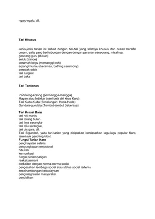 ngalo-ngalo, dll.
Tari Khusus
Jenis-jenis tarian ini terkait dengan hal-hal yang sifatnya khusus dan bukan bersifat
umum, yaitu yang berhubungan dengan dengan peranan seseorang, misalnya:
gendang guru (dukun)
seluk (trance)
perumah begu (memanggil roh)
erpangir ku lau (keramas, bathing ceremony)
perodak-odak
tari tungkat
tari baka
Tari Tontonan
Perkolong-kolong (permangga-mangga)
Mayan atau Ndikkar (seni bela diri khas Karo)
Tari Kuda-Kuda (Simalungun: Hoda-Hoda)
Gundala-gundala (Tembut-tembut Seberaya)
Tari Kreasi Baru
tari roti manis
tari terang bulan
tari lima serangke
tari telu serangke,
tari uis gara, dll.
Tari Sigundari, yaitu tari-tarian yang diciptakan berdasarkan lagu-lagu popular Karo,
termasuk gendang kibot.
Fungsi Tarian Karo
penghayatan estetis
pengungkapan emosional
hiburan
komunikasi
fungsi perlambangan
reaksi jasmani
berkaitan dengan norma-norma social
pengesahan lembaga social atau status social tertentu
keseinambungan kebudayaan
pengintegrasian masyarakat
pendidikan
 