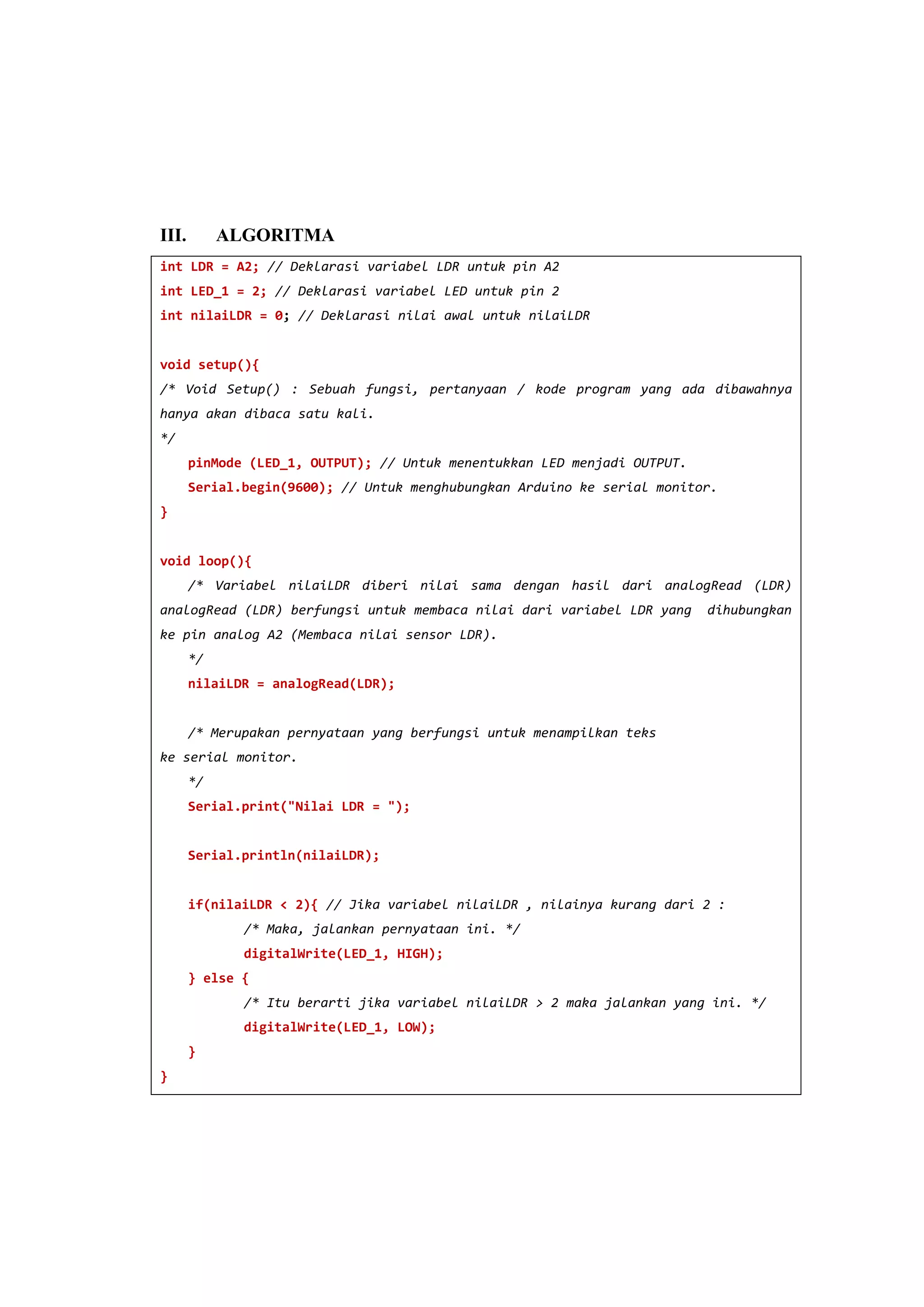 III. ALGORITMA
int LDR = A2; // Deklarasi variabel LDR untuk pin A2
int LED_1 = 2; // Deklarasi variabel LED untuk pin 2
int nilaiLDR = 0; // Deklarasi nilai awal untuk nilaiLDR
void setup(){
/* Void Setup() : Sebuah fungsi, pertanyaan / kode program yang ada dibawahnya
hanya akan dibaca satu kali.
*/
pinMode (LED_1, OUTPUT); // Untuk menentukkan LED menjadi OUTPUT.
Serial.begin(9600); // Untuk menghubungkan Arduino ke serial monitor.
}
void loop(){
/* Variabel nilaiLDR diberi nilai sama dengan hasil dari analogRead (LDR)
analogRead (LDR) berfungsi untuk membaca nilai dari variabel LDR yang dihubungkan
ke pin analog A2 (Membaca nilai sensor LDR).
*/
nilaiLDR = analogRead(LDR);
/* Merupakan pernyataan yang berfungsi untuk menampilkan teks
ke serial monitor.
*/
Serial.print("Nilai LDR = ");
Serial.println(nilaiLDR);
if(nilaiLDR < 2){ // Jika variabel nilaiLDR , nilainya kurang dari 2 :
/* Maka, jalankan pernyataan ini. */
digitalWrite(LED_1, HIGH);
} else {
/* Itu berarti jika variabel nilaiLDR > 2 maka jalankan yang ini. */
digitalWrite(LED_1, LOW);
}
}
 