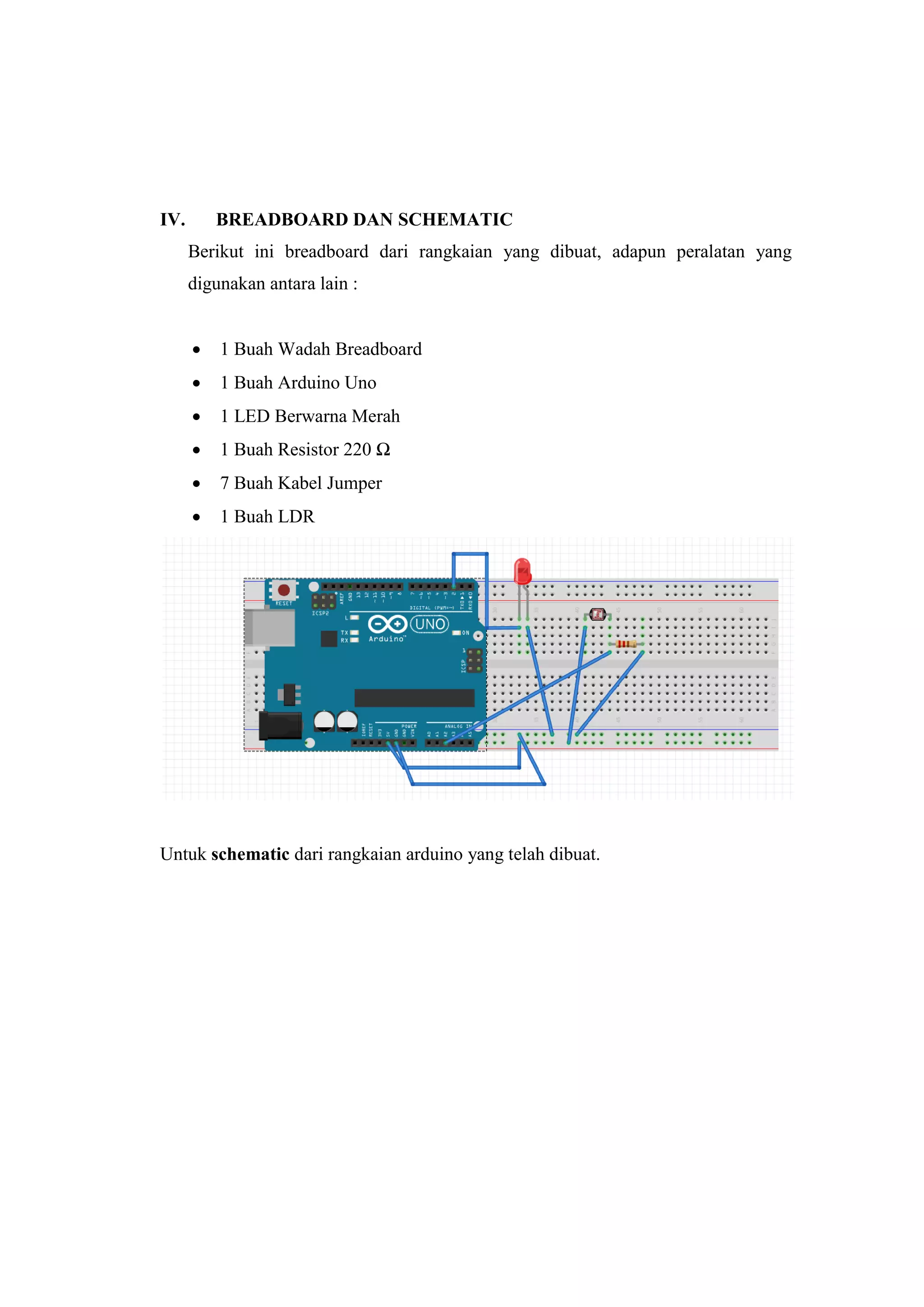 IV. BREADBOARD DAN SCHEMATIC
Berikut ini breadboard dari rangkaian yang dibuat, adapun peralatan yang
digunakan antara lain :
 1 Buah Wadah Breadboard
 1 Buah Arduino Uno
 1 LED Berwarna Merah
 1 Buah Resistor 220 Ω
 7 Buah Kabel Jumper
 1 Buah LDR
Untuk schematic dari rangkaian arduino yang telah dibuat.
 