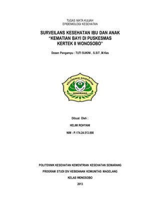 TUGAS MATA KULIAH
EPIDEMIOLOGI KESEHATAN
SURVEILANS KESEHATAN IBU DAN ANAK
“KEMATIAN BAYI DI PUSKESMAS
KERTEK II WONOSOBO”
Dosen Pengampu : TUTI SUKINI , S.SiT ,M.Kes
Dibuat Oleh :
HELMI ROHYANI
NIM : P.174.24.513.008
POLITEKNIK KESEHATAN KEMENTRIAN KESEHATAN SEMARANG
PROGRAM STUDI DIV KEBIDANAN KOMUNITAS MAGELANG
KELAS WONOSOBO
2013
 