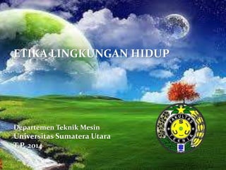 ETIKA LINGKUNGAN HIDUP 
Departemen Teknik Mesin 
Universitas Sumatera Utara 
T.P. 2014 
 