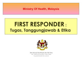 First Responder Life Support Course

     Ministry Of Health, Malaysia




 FIRST RESPONDER :
Tugas, Tanggungjawab & Etika




          Nik Ahmad Shaiffudin Bin Nik Him
            MD., MMed (Emerg.Med. USM), AMM
               Hospital Sultanah Nur zahirah
 