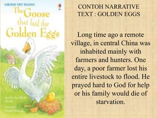CONTOH NARRATIVE
  TEXT : GOLDEN EGGS


   Long time ago a remote
village, in central China was
    inhabited mainly with
  farmers and hunters. One
 day, a poor farmer lost his
entire livestock to flood. He
prayed hard to God for help
 or his family would die of
          starvation.
 