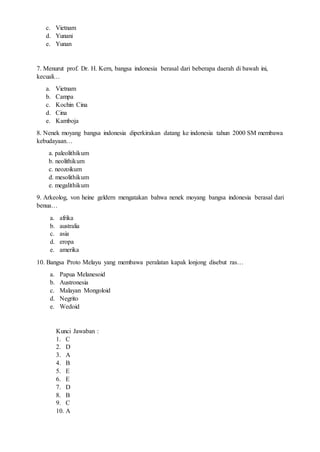c. Vietnam
d. Yunani
e. Yunan
7. Menurut prof. Dr. H. Kern, bangsa indonesia berasal dari beberapa daerah di bawah ini,
kecuali…
a. Vietnam
b. Campa
c. Kochin Cina
d. Cina
e. Kamboja
8. Nenek moyang bangsa indonesia diperkirakan datang ke indonesia tahun 2000 SM membawa
kebudayaan…
a. paleolithikum
b. neolithikum
c. neozoikum
d. mesolithikum
e. megalithikum
9. Arkeolog, von heine geldern mengatakan bahwa nenek moyang bangsa indonesia berasal dari
benua…
a. afrika
b. australia
c. asia
d. eropa
e. amerika
10. Bangsa Proto Melayu yang membawa peralatan kapak lonjong disebut ras…
a. Papua Melanesoid
b. Austronesia
c. Malayan Mongoloid
d. Negrito
e. Wedoid
Kunci Jawaban :
1. C
2. D
3. A
4. B
5. E
6. E
7. D
8. B
9. C
10. A
 