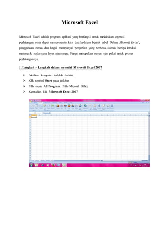 Microsoft Excel
Microsoft Excel adalah program aplikasi yang berfungsi untuk melakukan operasi
perhitungan serta dapat mempresentasikan data kedalam bentuk tabel. Dalam Microsft Excel ,
penggunaan rumus dan fungsi mempunyai pengertian yang berbeda. Rumus berupa intruksi
matematik pada suatu layar atau range. Fungsi merupakan rumus siap pakai untuk proses
perhitungannya.
1. Langkah – Langkah dalam memulai Microsoft Excel 2007
 Aktifkan komputer terlebih dahulu
 Klik tombol Start pada taskbar
 Pilih menu All Program. Pilih Microsft Office
 Kemudian klik Microsoft Excel 2007
 