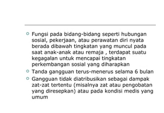  Fungsi pada bidang-bidang seperti hubungan
sosial, pekerjaan, atau perawatan diri nyata
berada dibawah tingkatan yang muncul pada
saat anak-anak atau remaja , terdapat suatu
kegagalan untuk mencapai tingkatan
perkembangan sosial yang diharapkan
 Tanda gangguan terus-menerus selama 6 bulan
 Gangguan tidak diatribusikan sebagai dampak
zat-zat tertentu (misalnya zat atau pengobatan
yang diresepkan) atau pada kondisi medis yang
umum
 