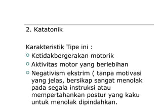 2. Katatonik
Karakteristik Tipe ini :
 Ketidakbergerakan motorik
 Aktivitas motor yang berlebihan
 Negativism ekstrim ( tanpa motivasi
yang jelas, bersikap sangat menolak
pada segala instruksi atau
mempertahankan postur yang kaku
untuk menolak dipindahkan.
 
