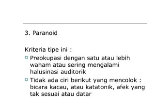 3. Paranoid
Kriteria tipe ini :
 Preokupasi dengan satu atau lebih
waham atau sering mengalami
halusinasi auditorik
 Tidak ada ciri berikut yang mencolok :
bicara kacau, atau katatonik, afek yang
tak sesuai atau datar
 