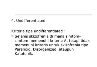 4. Undifferentiated
Kriteria tipe undifferentiated :
 Sejenis skizofrenia di mana simtom-
simtom memenuhi kriteria A, tetapi tidak
memenuhi kriteris untuk skizofrenia tipe
Paranoid, Disorganized, ataupun
Katatonik.
 