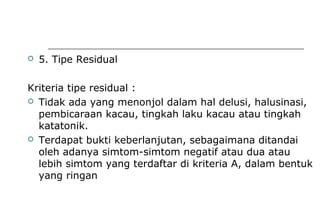  5. Tipe Residual
Kriteria tipe residual :
 Tidak ada yang menonjol dalam hal delusi, halusinasi,
pembicaraan kacau, tingkah laku kacau atau tingkah
katatonik.
 Terdapat bukti keberlanjutan, sebagaimana ditandai
oleh adanya simtom-simtom negatif atau dua atau
lebih simtom yang terdaftar di kriteria A, dalam bentuk
yang ringan
 