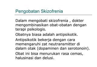 Pengobatan Skizofrenia
Dalam mengobati skizofrenia , dokter
mengombinasikan obat-obatan dengan
terapi psikologis.
Obatnya biasa adalah antipsikotik.
Antipsikotik bekerja dengan cara
memengaruhi zat neutransmitter di
dalam otak (dopaminen dan serotonoin).
Obat ini bisa menurukan rasa cemas,
halusinasi dan delusi.
 