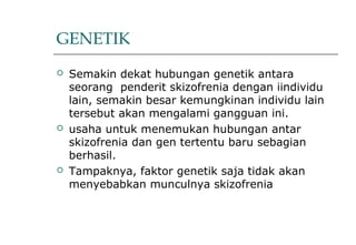 GENETIK
 Semakin dekat hubungan genetik antara
seorang penderit skizofrenia dengan iindividu
lain, semakin besar kemungkinan individu lain
tersebut akan mengalami gangguan ini.
 usaha untuk menemukan hubungan antar
skizofrenia dan gen tertentu baru sebagian
berhasil.
 Tampaknya, faktor genetik saja tidak akan
menyebabkan munculnya skizofrenia
 