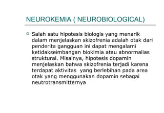  Salah satu hipotesis biologis yang menarik
dalam menjelaskan skizofrenia adalah otak dari
penderita gangguan ini dapat mengalami
ketidakseimbangan biokimia atau abnormalias
struktural. Misalnya, hipotesis dopamin
menjelaskan bahwa skizofrenia terjadi karena
terdapat aktivitas yang berlebihan pada area
otak yang menggunakan dopamin sebagai
neutrotransmitternya
NEUROKEMIA ( NEUROBIOLOGICAL)
 